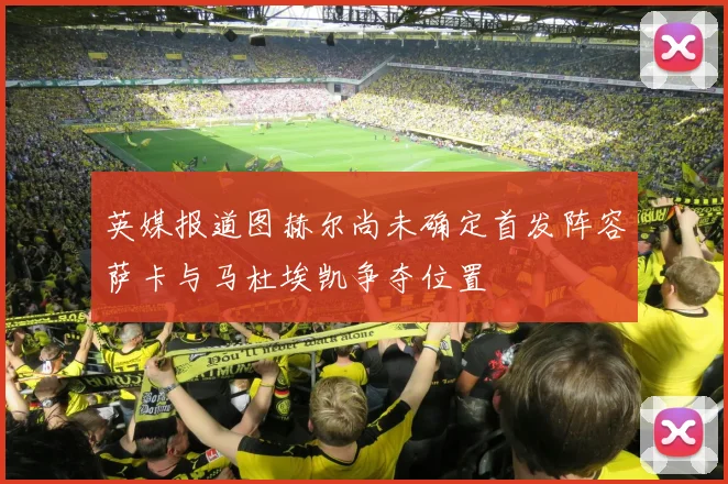 英媒报道图赫尔尚未确定首发阵容萨卡与马杜埃凯争夺位置