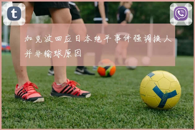 加克波回应日本绝平事件强调换人并非输球原因
