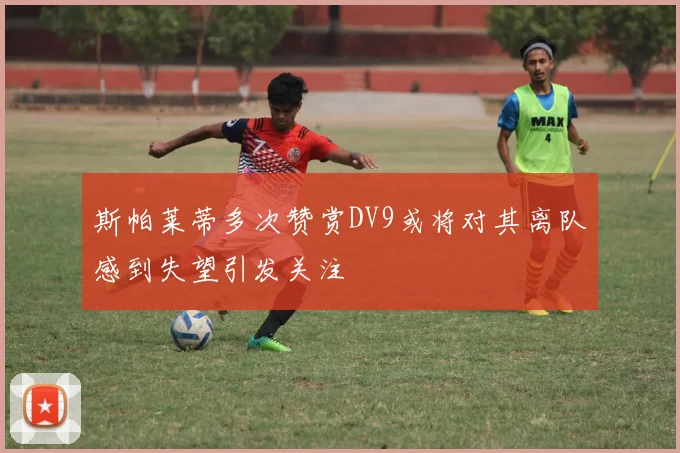 斯帕莱蒂多次赞赏DV9或将对其离队感到失望引发关注