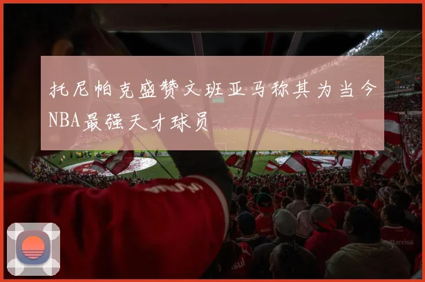 托尼帕克盛赞文班亚马称其为当今NBA最强天才球员
