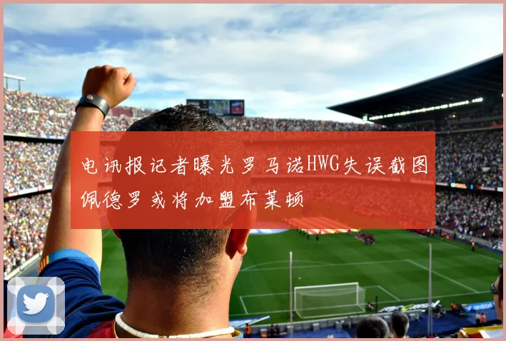 电讯报记者曝光罗马诺HWG失误截图佩德罗或将加盟布莱顿