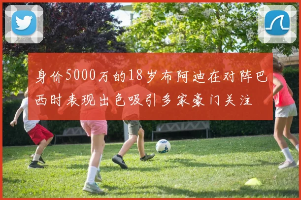 身价5000万的18岁布阿迪在对阵巴西时表现出色吸引多家豪门关注
