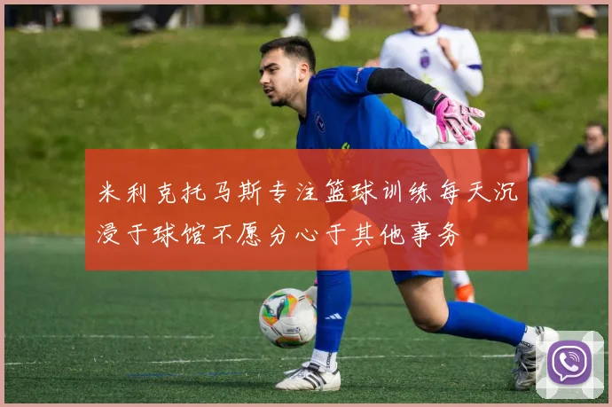 米利克托马斯专注篮球训练每天沉浸于球馆不愿分心于其他事务