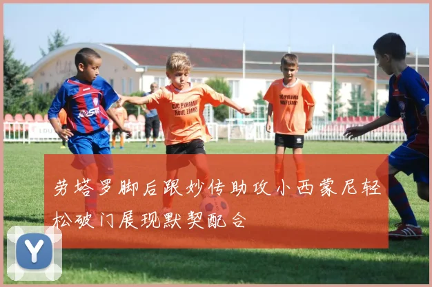 劳塔罗脚后跟妙传助攻小西蒙尼轻松破门展现默契配合