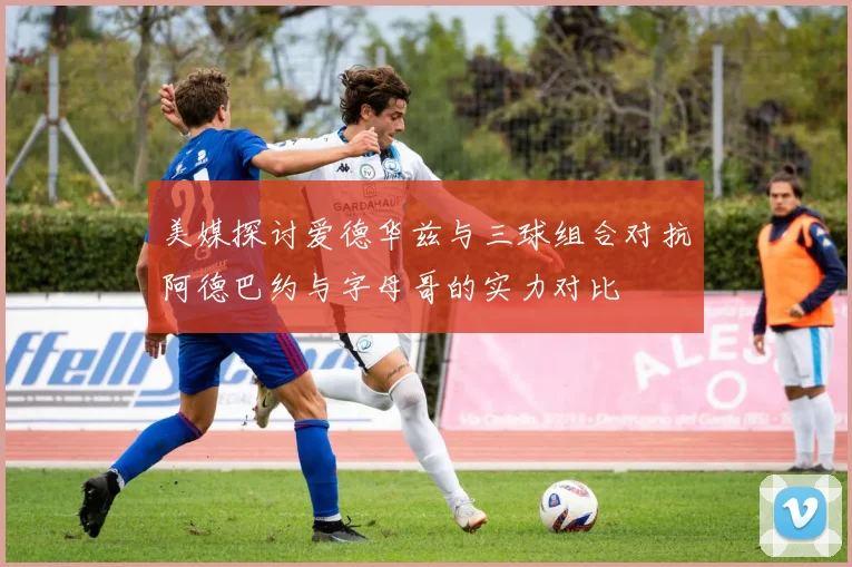 美媒探讨爱德华兹与三球组合对抗阿德巴约与字母哥的实力对比