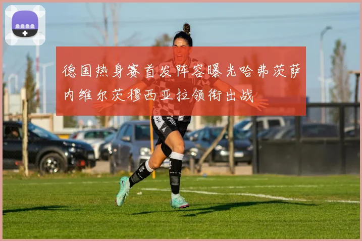 德国热身赛首发阵容曝光哈弗茨萨内维尔茨穆西亚拉领衔出战