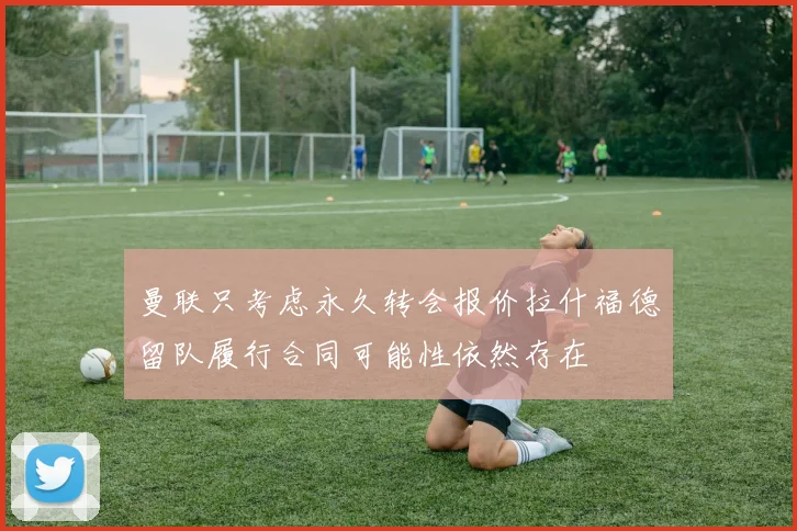 曼联只考虑永久转会报价拉什福德留队履行合同可能性依然存在