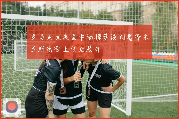 罗马关注美国中场穆萨谈判需等米兰新高管上任后展开