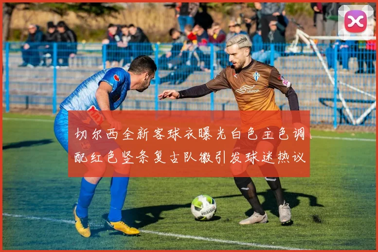 切尔西全新客球衣曝光白色主色调配红色竖条复古队徽引发球迷热议
