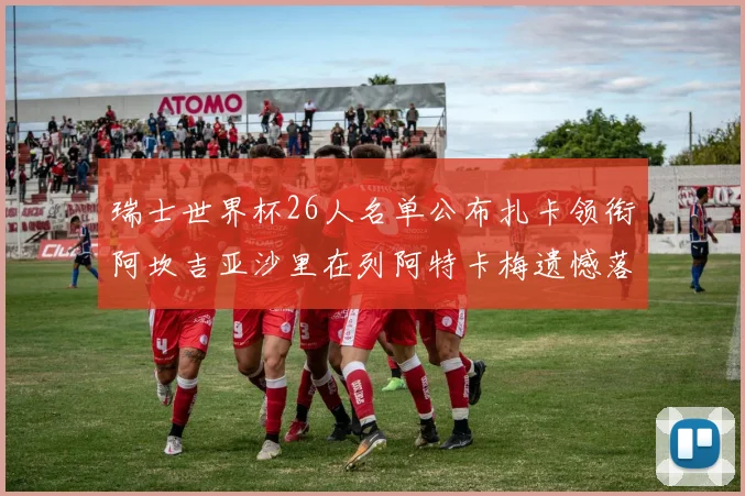 瑞士世界杯26人名单公布扎卡领衔阿坎吉亚沙里在列阿特卡梅遗憾落选