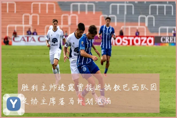 胜利主帅透露曾接近执教巴西队因足协主席落马计划泡汤