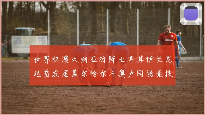 世界杯澳大利亚对阵土耳其伊兰昆达首发居莱尔恰尔汗奥卢同场竞技