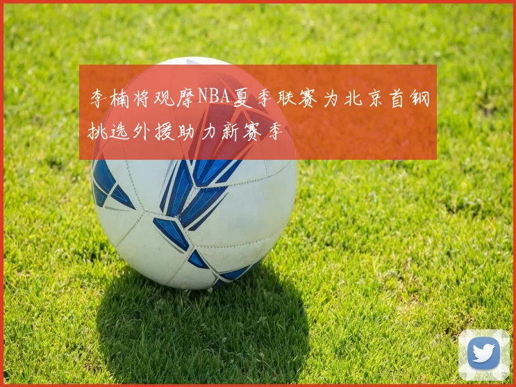 李楠将观摩NBA夏季联赛为北京首钢挑选外援助力新赛季
