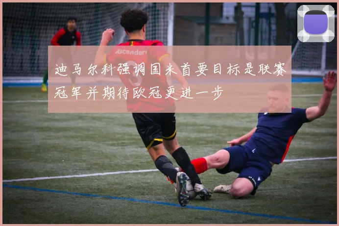 迪马尔科强调国米首要目标是联赛冠军并期待欧冠更进一步