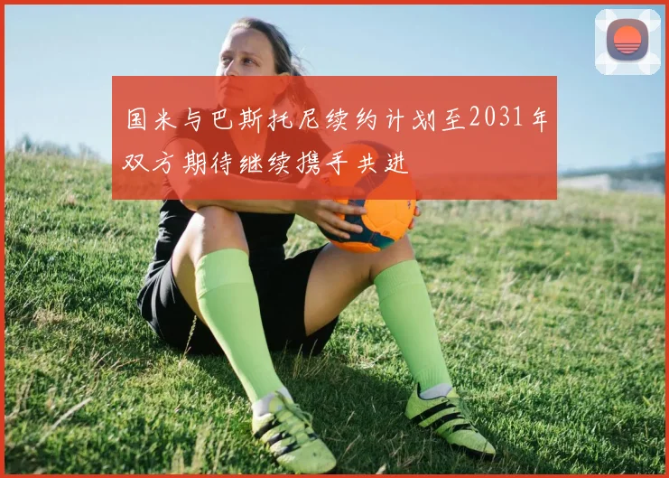 国米与巴斯托尼续约计划至2031年双方期待继续携手共进