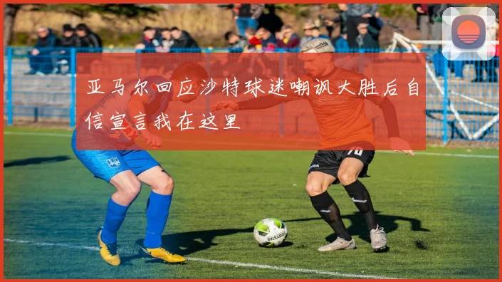 亚马尔回应沙特球迷嘲讽大胜后自信宣言我在这里