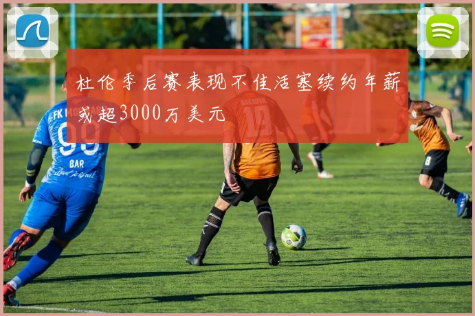 杜伦季后赛表现不佳活塞续约年薪或超3000万美元
