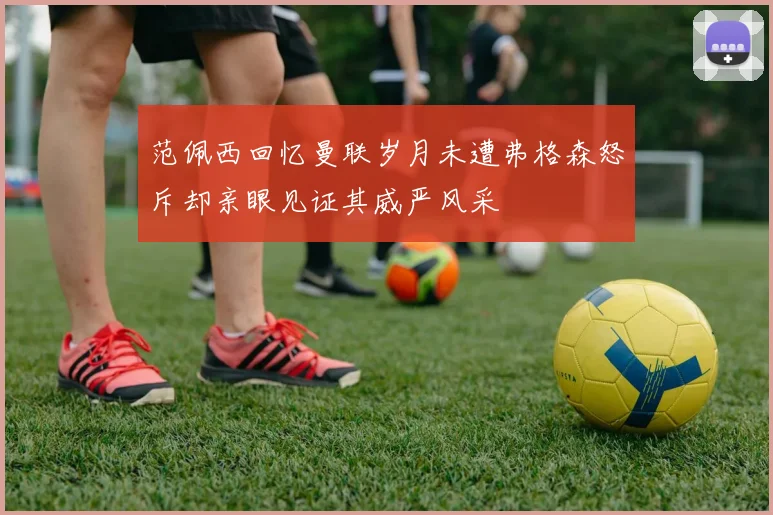 范佩西回忆曼联岁月未遭弗格森怒斥却亲眼见证其威严风采